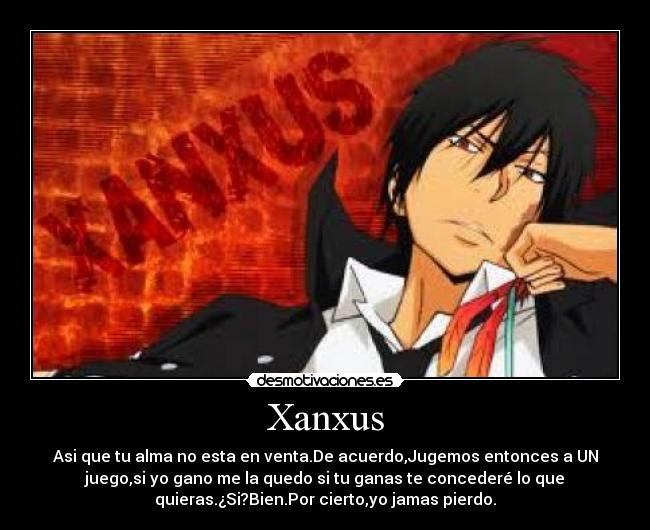 Xanxus - Asi que tu alma no esta en venta.De acuerdo,Jugemos entonces a UN
juego,si yo gano me la quedo si tu ganas te concederé lo que
quieras.¿Si?Bien.Por cierto,yo jamas pierdo.