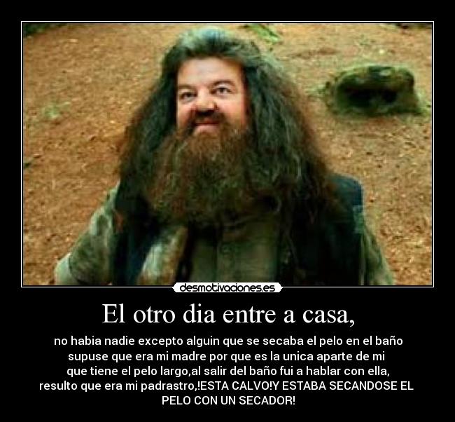 El otro dia entre a casa, - no habia nadie excepto alguin que se secaba el pelo en el baño
supuse que era mi madre por que es la unica aparte de mi
que tiene el pelo largo,al salir del baño fui a hablar con ella,
resulto que era mi padrastro,!ESTA CALVO!Y ESTABA SECANDOSE EL
PELO CON UN SECADOR!