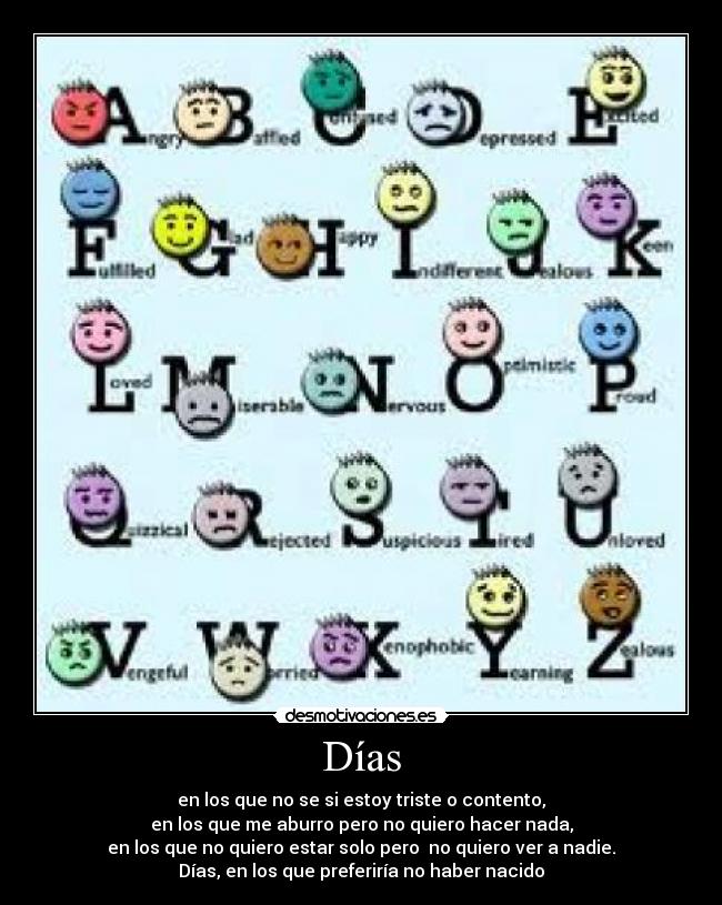 Días - en los que no se si estoy triste o contento,
en los que me aburro pero no quiero hacer nada,
en los que no quiero estar solo pero  no quiero ver a nadie.
Días, en los que preferiría no haber nacido