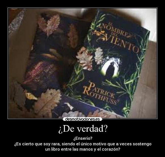 ¿De verdad? - ¿Enserio?
¿Es cierto que soy rara, siendo el único motivo que a veces sostengo
un libro entre las manos y el corazón?