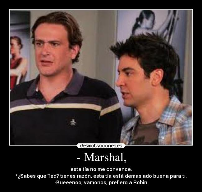 - Marshal, - esta tía no me convence.
*¿Sabes que Ted? tienes razón, esta tía está demasiado buena para ti.
-Bueeenoo, vamonos, prefiero a Robin.