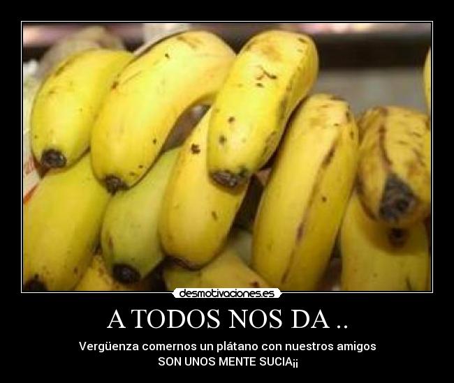 A TODOS NOS DA .. - Vergüenza comernos un plátano con nuestros amigos
SON UNOS MENTE SUCIA¡¡