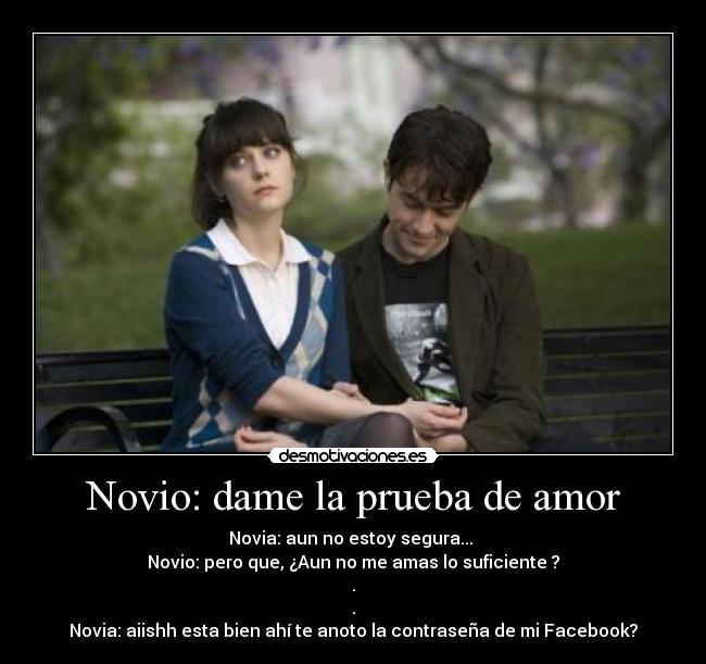 Novio: dame la prueba de amor - Novia: aun no estoy segura... 
Novio: pero que, ¿Aun no me amas lo suficiente ?
.
.
Novia: aiishh esta bien ahí te anoto la contraseña de mi Facebook?