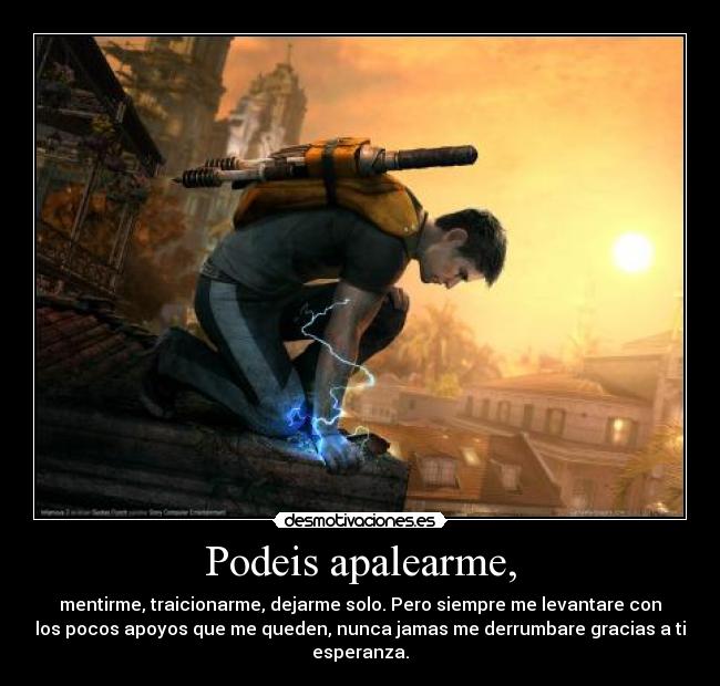 Podeis apalearme, - mentirme, traicionarme, dejarme solo. Pero siempre me levantare con
los pocos apoyos que me queden, nunca jamas me derrumbare gracias a ti
esperanza.