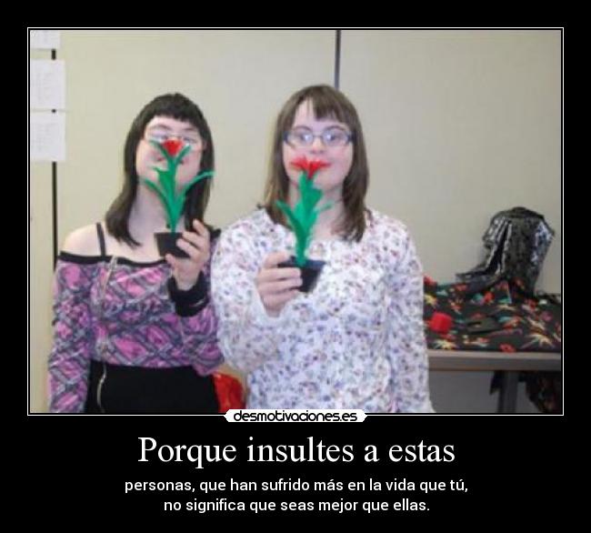 Porque insultes a estas - personas, que han sufrido más en la vida que tú,
no significa que seas mejor que ellas.