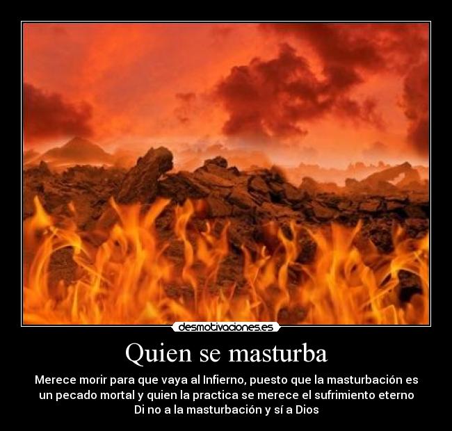 Quien se masturba - Merece morir para que vaya al Infierno, puesto que la masturbación es
un pecado mortal y quien la practica se merece el sufrimiento eterno
Di no a la masturbación y sí a Dios