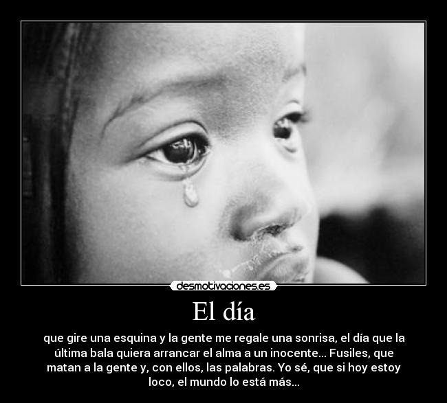 El día - que gire una esquina y la gente me regale una sonrisa, el día que la
última bala quiera arrancar el alma a un inocente... Fusiles, que
matan a la gente y, con ellos, las palabras. Yo sé, que si hoy estoy
loco, el mundo lo está más...