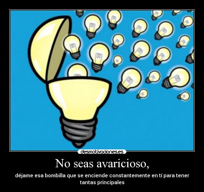 No seas avaricioso, - déjame esa bombilla que se enciende constantemente en tí para tener
tantas principales