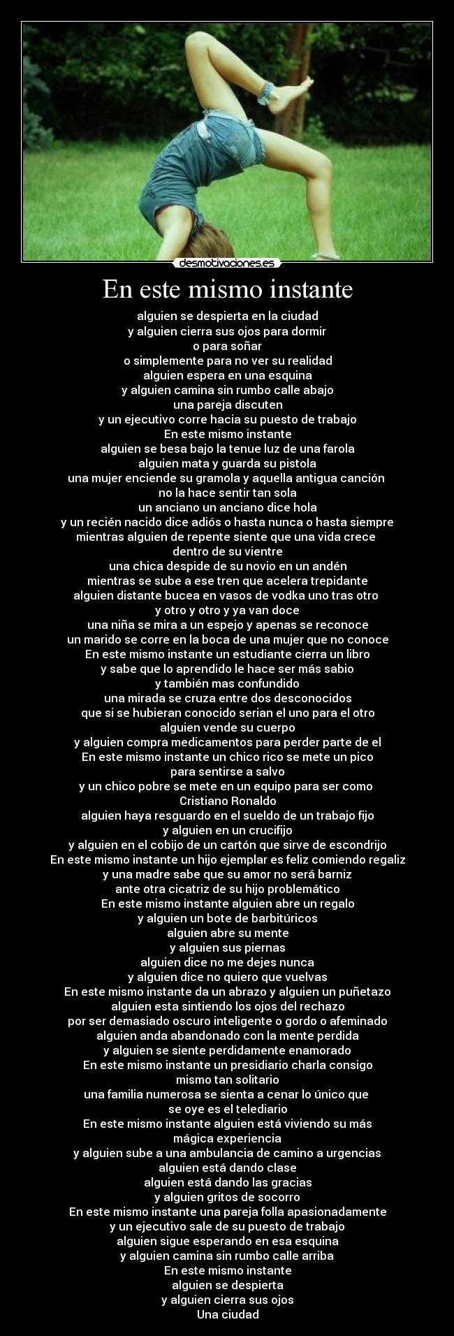 En este mismo instante - alguien se despierta en la ciudad
y alguien cierra sus ojos para dormir
o para soñar
o simplemente para no ver su realidad
alguien espera en una esquina
y alguien camina sin rumbo calle abajo
una pareja discuten
y un ejecutivo corre hacia su puesto de trabajo
En este mismo instante
alguien se besa bajo la tenue luz de una farola
alguien mata y guarda su pistola
una mujer enciende su gramola y aquella antigua canción 
no la hace sentir tan sola
un anciano un anciano dice hola
y un recién nacido dice adiós o hasta nunca o hasta siempre
mientras alguien de repente siente que una vida crece 
dentro de su vientre
una chica despide de su novio en un andén
mientras se sube a ese tren que acelera trepidante
alguien distante bucea en vasos de vodka uno tras otro 
y otro y otro y ya van doce
una niña se mira a un espejo y apenas se reconoce
un marido se corre en la boca de una mujer que no conoce
En este mismo instante un estudiante cierra un libro
y sabe que lo aprendido le hace ser más sabio
y también mas confundido
una mirada se cruza entre dos desconocidos
que si se hubieran conocido serian el uno para el otro
alguien vende su cuerpo
y alguien compra medicamentos para perder parte de el
En este mismo instante un chico rico se mete un pico
para sentirse a salvo
y un chico pobre se mete en un equipo para ser como 
Cristiano Ronaldo
alguien haya resguardo en el sueldo de un trabajo fijo
y alguien en un crucifijo
y alguien en el cobijo de un cartón que sirve de escondrijo
En este mismo instante un hijo ejemplar es feliz comiendo regaliz
y una madre sabe que su amor no será barniz
ante otra cicatriz de su hijo problemático
En este mismo instante alguien abre un regalo
y alguien un bote de barbitúricos
alguien abre su mente
y alguien sus piernas
alguien dice no me dejes nunca
y alguien dice no quiero que vuelvas
En este mismo instante da un abrazo y alguien un puñetazo
alguien esta sintiendo los ojos del rechazo
por ser demasiado oscuro inteligente o gordo o afeminado
alguien anda abandonado con la mente perdida
y alguien se siente perdidamente enamorado
En este mismo instante un presidiario charla consigo
mismo tan solitario
una familia numerosa se sienta a cenar lo único que 
se oye es el telediario
En este mismo instante alguien está viviendo su más
mágica experiencia
y alguien sube a una ambulancia de camino a urgencias
alguien está dando clase
alguien está dando las gracias
y alguien gritos de socorro
En este mismo instante una pareja folla apasionadamente
y un ejecutivo sale de su puesto de trabajo
alguien sigue esperando en esa esquina
y alguien camina sin rumbo calle arriba
En este mismo instante
alguien se despierta
y alguien cierra sus ojos
Una ciudad