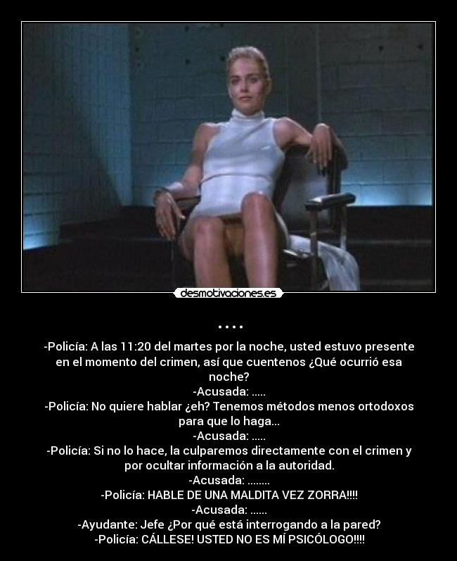 .... - -Policía: A las 11:20 del martes por la noche, usted estuvo presente
en el momento del crimen, así que cuentenos ¿Qué ocurrió esa
noche?
-Acusada: .....
-Policía: No quiere hablar ¿eh? Tenemos métodos menos ortodoxos
para que lo haga...
-Acusada: .....
-Policía: Si no lo hace, la culparemos directamente con el crimen y
por ocultar información a la autoridad.
-Acusada: ........
-Policía: HABLE DE UNA MALDITA VEZ ZORRA!!!!
-Acusada: ......
-Ayudante: Jefe ¿Por qué está interrogando a la pared?
-Policía: CÁLLESE! USTED NO ES MÍ PSICÓLOGO!!!!