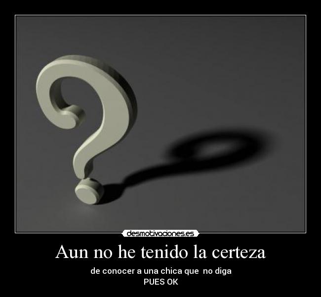 Aun no he tenido la certeza - de conocer a una chica que  no diga
PUES OK