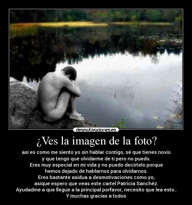 ¿Ves la imagen de la foto? - así es como me siento yo sin hablar contigo, sé que tienes novio
y que tengo que olvidarme de ti pero no puedo.
Eres muy especial en mi vida y no puedo decirtelo porque
hemos dejado de hablarnos para olvidarnos.
Eres bastante asidua a desmotivaciones como yo,
asique espero que veas este cartel Patricia Sanchéz.
Ayudadme a que llegue a la principal porfavor, necesito que lea esto..
Y muchas gracias a todos