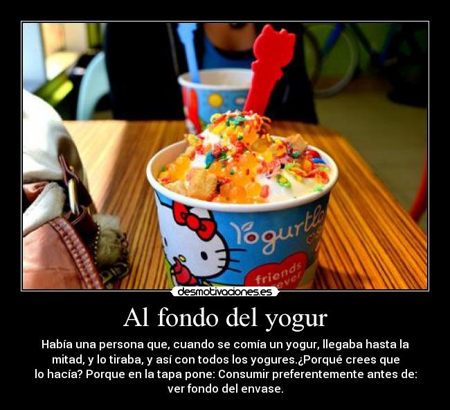 Al fondo del yogur - Había una persona que, cuando se comía un yogur, llegaba hasta la
mitad, y lo tiraba, y así con todos los yogures.¿Porqué crees que
lo hacía? Porque en la tapa pone: Consumir preferentemente antes de:
ver fondo del envase.