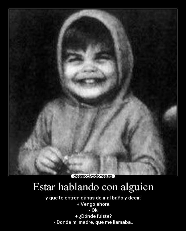 Estar hablando con alguien - y que te entren ganas de ir al baño y decir:
+ Vengo ahora
- Ok
+ ¿Dónde fuiste?
- Donde mi madre, que me llamaba..