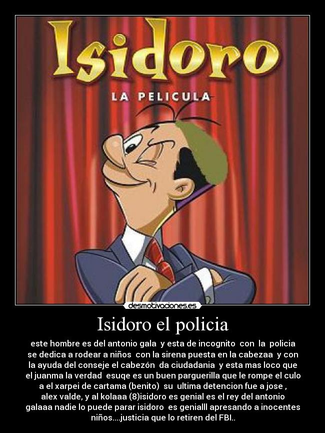 Isidoro el policia - este hombre es del antonio gala  y esta de incognito  con  la  policia
se dedica a rodear a niños  con la sirena puesta en la cabezaa  y con
la ayuda del conseje el cabezón  da ciudadania  y esta mas loco que
el juanma la verdad  esuqe es un buen parguerilla que le rompe el culo
a el xarpei de cartama (benito)  su  ultima detencion fue a jose ,
alex valde, y al kolaaa (8)isidoro es genial es el rey del antonio
galaaa nadie lo puede parar isidoro  es genialll apresando a inocentes
niños....justicia que lo retiren del FBI..