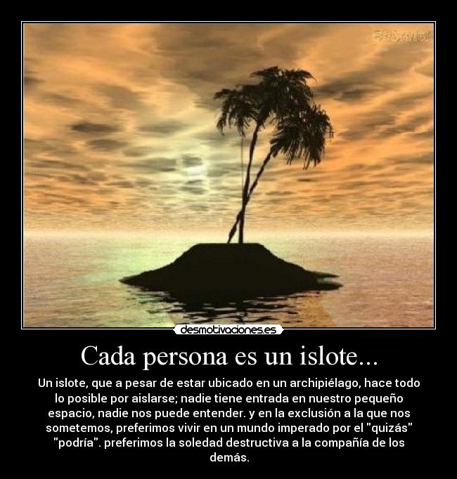 Cada persona es un islote... - Un islote, que a pesar de estar ubicado en un archipiélago, hace todo
lo posible por aislarse; nadie tiene entrada en nuestro pequeño
espacio, nadie nos puede entender. y en la exclusión a la que nos
sometemos, preferimos vivir en un mundo imperado por el quizás
podría. preferimos la soledad destructiva a la compañía de los
demás.