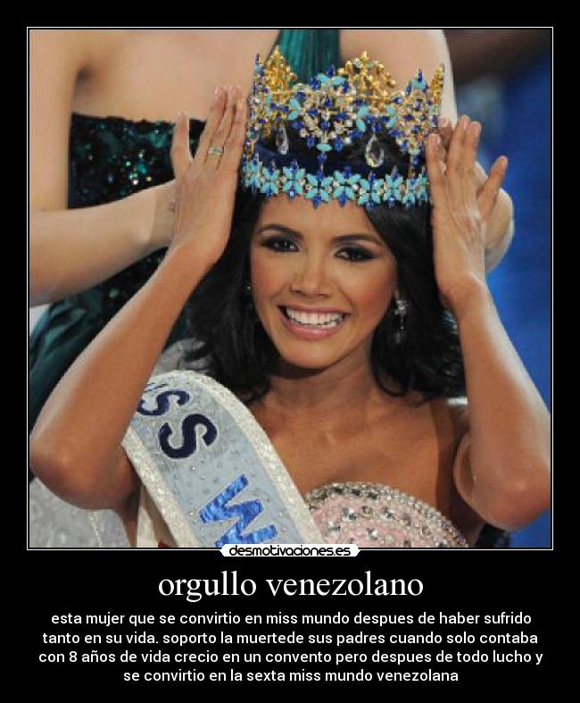 orgullo venezolano - esta mujer que se convirtio en miss mundo despues de haber sufrido
tanto en su vida. soporto la muertede sus padres cuando solo contaba
con 8 años de vida crecio en un convento pero despues de todo lucho y
se convirtio en la sexta miss mundo venezolana