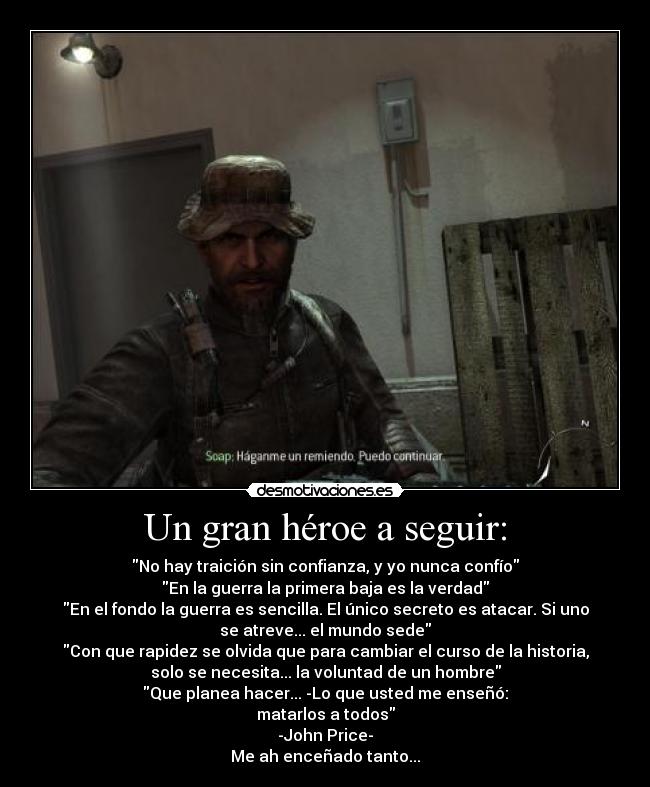 Un gran héroe a seguir: - No hay traición sin confianza, y yo nunca confío
En la guerra la primera baja es la verdad
En el fondo la guerra es sencilla. El único secreto es atacar. Si uno
se atreve... el mundo sede
Con que rapidez se olvida que para cambiar el curso de la historia,
solo se necesita... la voluntad de un hombre
Que planea hacer... -Lo que usted me enseñó:
matarlos a todos
-John Price-
Me ah enceñado tanto...