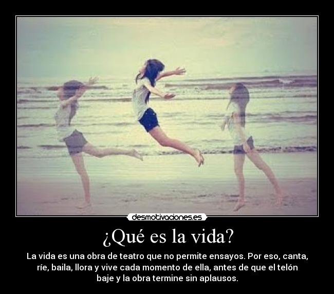 ¿Qué es la vida? - La vida es una obra de teatro que no permite ensayos. Por eso, canta,
ríe, baila, llora y vive cada momento de ella, antes de que el telón
baje y la obra termine sin aplausos.
