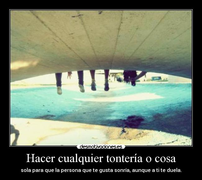 Hacer cualquier tontería o cosa - sola para que la persona que te gusta sonría, aunque a ti te duela.