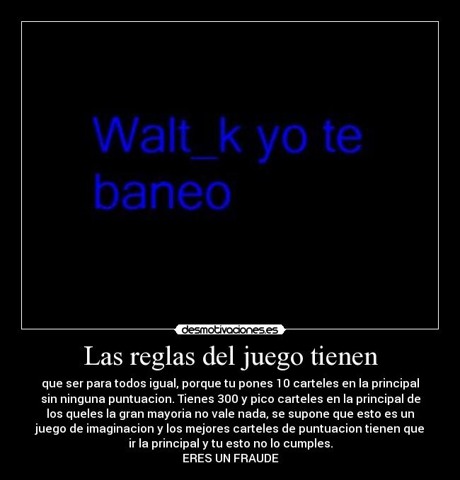 Las reglas del juego tienen - que ser para todos igual, porque tu pones 10 carteles en la principal
sin ninguna puntuacion. Tienes 300 y pico carteles en la principal de
los queles la gran mayoria no vale nada, se supone que esto es un
juego de imaginacion y los mejores carteles de puntuacion tienen que
ir la principal y tu esto no lo cumples.
ERES UN FRAUDE