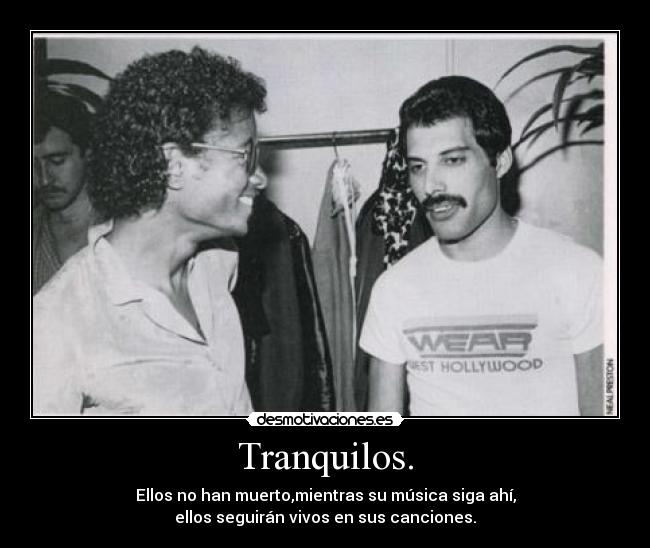 Tranquilos. - Ellos no han muerto,mientras su música siga ahí,
ellos seguirán vivos en sus canciones.