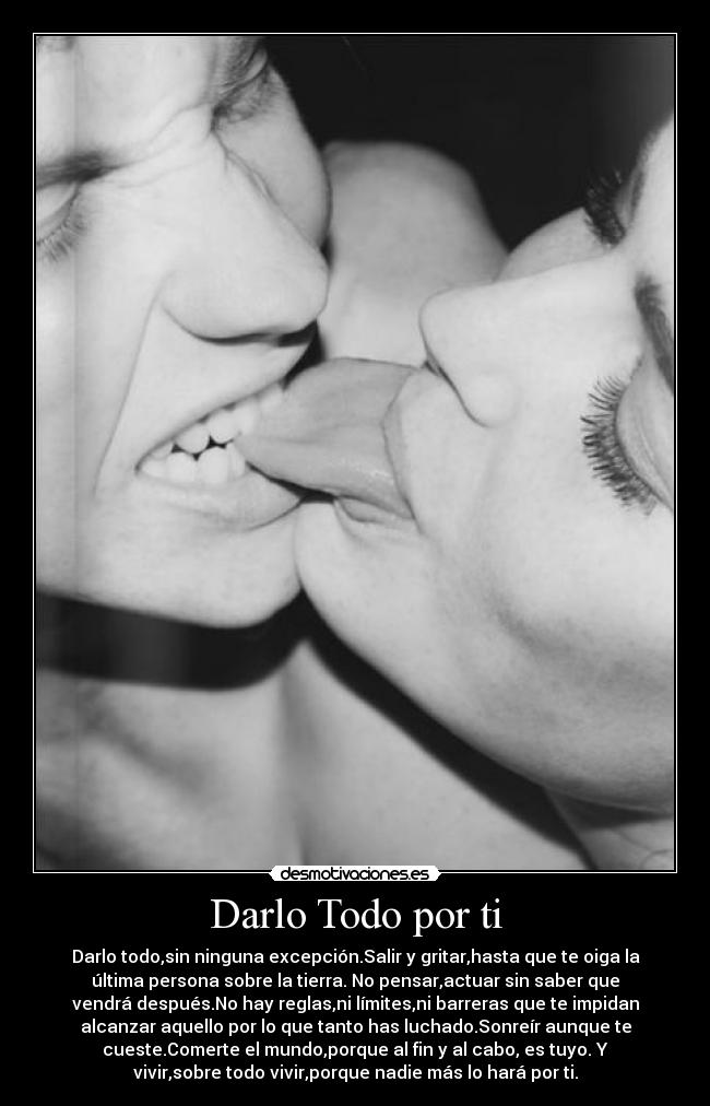 Darlo Todo por ti - Darlo todo,sin ninguna excepción.Salir y gritar,hasta que te oiga la
última persona sobre la tierra. No pensar,actuar sin saber que
vendrá después.No hay reglas,ni límites,ni barreras que te impidan
alcanzar aquello por lo que tanto has luchado.Sonreír aunque te
cueste.Comerte el mundo,porque al fin y al cabo, es tuyo. Y
vivir,sobre todo vivir,porque nadie más lo hará por ti.