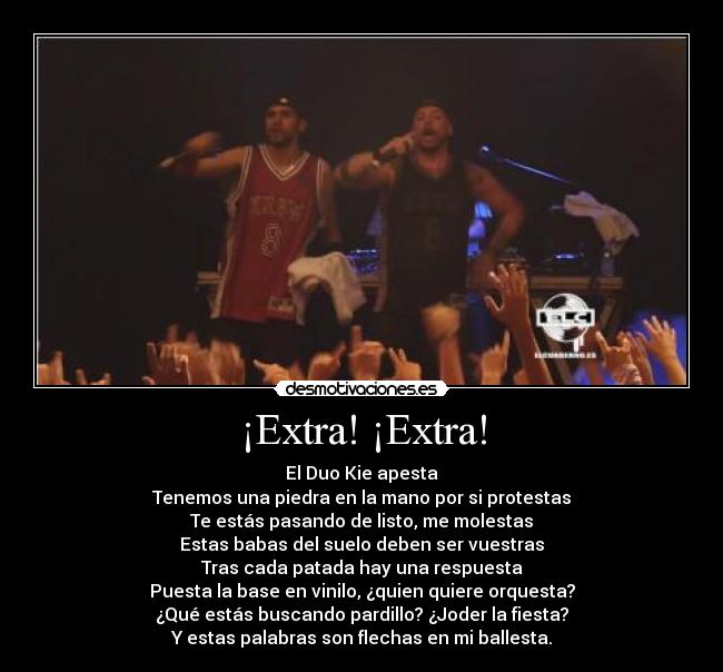 ¡Extra! ¡Extra! - El Duo Kie apesta
Tenemos una piedra en la mano por si protestas
Te estás pasando de listo, me molestas
Estas babas del suelo deben ser vuestras
Tras cada patada hay una respuesta
Puesta la base en vinilo, ¿quien quiere orquesta?
¿Qué estás buscando pardillo? ¿Joder la fiesta?
Y estas palabras son flechas en mi ballesta.