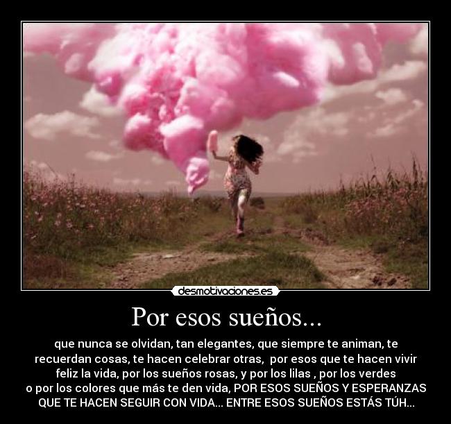 Por esos sueños... - que nunca se olvidan, tan elegantes, que siempre te animan, te
recuerdan cosas, te hacen celebrar otras,  por esos que te hacen vivir
feliz la vida, por los sueños rosas, y por los lilas , por los verdes
o por los colores que más te den vida, POR ESOS SUEÑOS Y ESPERANZAS
QUE TE HACEN SEGUIR CON VIDA... ENTRE ESOS SUEÑOS ESTÁS TÚH...