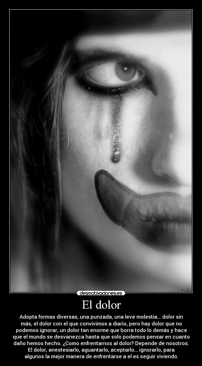 El dolor - Adopta formas diversas, una punzada, una leve molestia... dolor sin
más, el dolor con el que convivimos a diario, pero hay dolor que no
podemos ignorar, un dolor tan enorme que borra todo lo demás y hace
que el mundo se desvanezca hasta que solo podemos pensar en cuanto
daño hemos hecho. ¿Como enfrentarnos al dolor? Depende de nosotros.
El dolor, anestesiarlo, aguantarlo, aceptarlo... ignorarlo, para
algunos la mejor manera de enfrentarse a el es seguir viviendo.