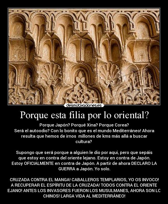 Porque esta filia por lo oriental? - Porque Japón? Porqué Xina? Porque Corea?
Será el autoodio? Con lo bonito que es el mundo Mediterráneo! Ahora
resulta que hemos de irnos millones de kms más allá a buscar
cultura?
Supongo que será porque a alguien le dio por aqui, pero que sepáis
que estoy en contra del oriente lejano. Estoy en contra de Japón.
Estoy OFICIALMENTE en contra de Japón. A partir de ahora DECLARO LA
GUERRA a Japón. Yo solo.
CRUZADA CONTRA EL MANGA! CABALLEROS TEMPLARIOS, YO OS INVOCO!
A RECUPERAR EL ESPÍRITU DE LA CRUZADA! TODOS CONTRA EL ORIENTE
LEJANO! ANTES LOS INVASORES FUERON LOS MUSULMANES, AHORA SON LOS
CHINOS! LARGA VIDA AL MEDITERRÁNEO!