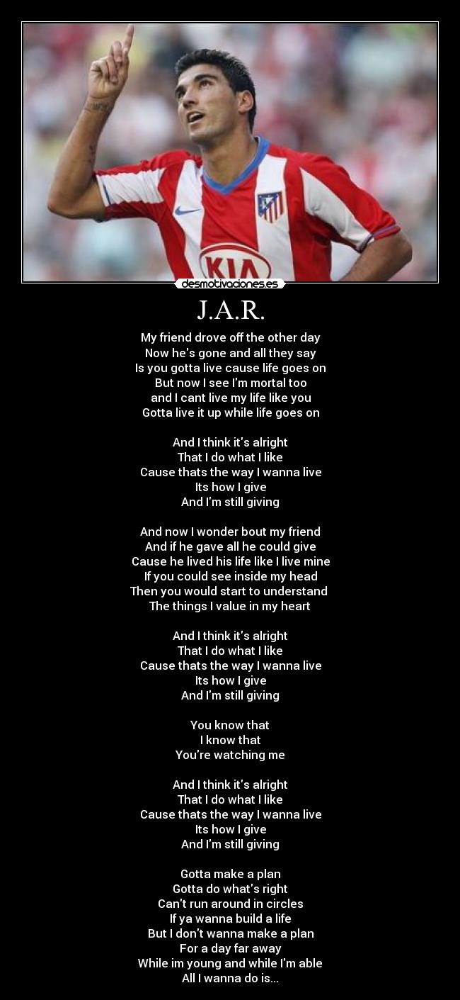 J.A.R. - My friend drove off the other day
Now hes gone and all they say
Is you gotta live cause life goes on
But now I see Im mortal too
and I cant live my life like you
Gotta live it up while life goes on
And I think its alright
That I do what I like
Cause thats the way I wanna live
Its how I give
And Im still giving
And now I wonder bout my friend
And if he gave all he could give
Cause he lived his life like I live mine
If you could see inside my head
Then you would start to understand
The things I value in my heart
And I think its alright
That I do what I like
Cause thats the way I wanna live
Its how I give
And Im still giving
You know that
I know that
Youre watching me
And I think its alright
That I do what I like
Cause thats the way I wanna live
Its how I give
And Im still giving
Gotta make a plan
Gotta do whats right
Cant run around in circles
If ya wanna build a life
But I dont wanna make a plan
For a day far away
While im young and while Im able
All I wanna do is...