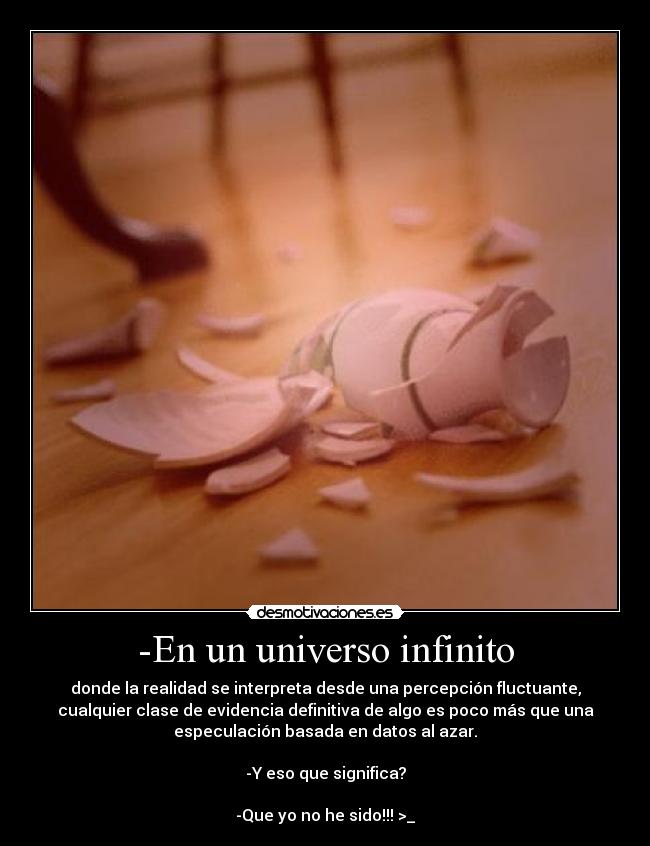 -En un universo infinito - donde la realidad se interpreta desde una percepción fluctuante,
cualquier clase de evidencia definitiva de algo es poco más que una
especulación basada en datos al azar.
-Y eso que significa?
-Que yo no he sido!!! >_