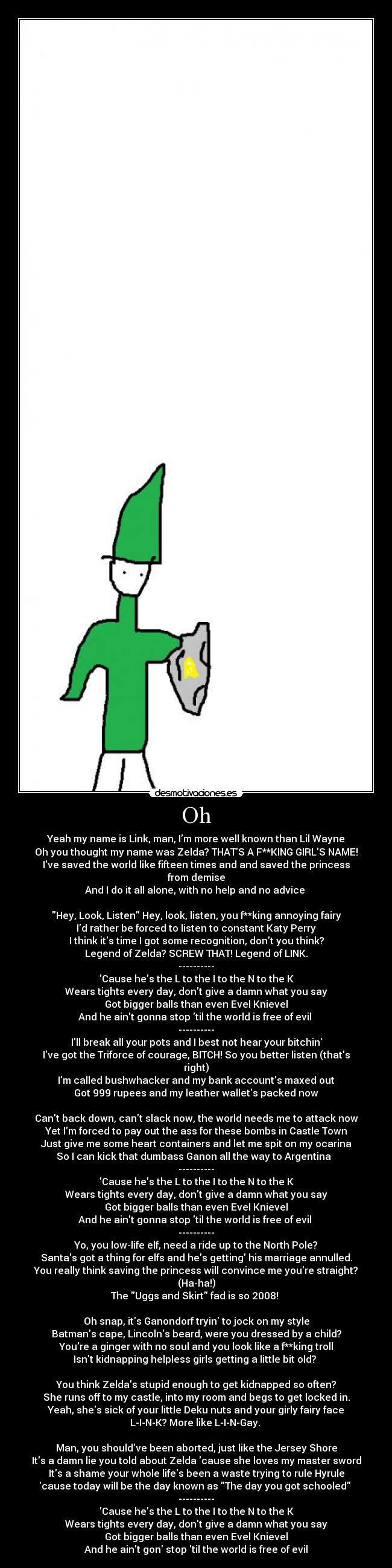 Oh - Yeah my name is Link, man, Im more well known than Lil Wayne
Oh you thought my name was Zelda? THATS A F**KING GIRLS NAME!
Ive saved the world like fifteen times and and saved the princess from demise
And I do it all alone, with no help and no advice 

Hey, Look, Listen Hey, look, listen, you f**king annoying fairy
Id rather be forced to listen to constant Katy Perry
I think its time I got some recognition, dont you think?
Legend of Zelda? SCREW THAT! Legend of LINK.
----------
Cause hes the L to the I to the N to the K
Wears tights every day, dont give a damn what you say
Got bigger balls than even Evel Knievel
And he aint gonna stop til the world is free of evil 
----------
Ill break all your pots and I best not hear your bitchin
Ive got the Triforce of courage, BITCH! So you better listen (thats right)
Im called bushwhacker and my bank accounts maxed out
Got 999 rupees and my leather wallets packed now

Cant back down, cant slack now, the world needs me to attack now
Yet Im forced to pay out the ass for these bombs in Castle Town
Just give me some heart containers and let me spit on my ocarina
So I can kick that dumbass Ganon all the way to Argentina  
----------
Cause hes the L to the I to the N to the K
Wears tights every day, dont give a damn what you say
Got bigger balls than even Evel Knievel
And he aint gonna stop til the world is free of evil 
----------
Yo, you low-life elf, need a ride up to the North Pole?
Santas got a thing for elfs and hes getting his marriage annulled.
You really think saving the princess will convince me youre straight? (Ha-ha!)
The Uggs and Skirt fad is so 2008! 

Oh snap, its Ganondorf tryin to jock on my style
Batmans cape, Lincolns beard, were you dressed by a child?
Youre a ginger with no soul and you look like a f**king troll
Isnt kidnapping helpless girls getting a little bit old? 

You think Zeldas stupid enough to get kidnapped so often?
She runs off to my castle, into my room and begs to get locked in.
Yeah, shes sick of your little Deku nuts and your girly fairy face
L-I-N-K? More like L-I-N-Gay. 

Man, you shouldve been aborted, just like the Jersey Shore
Its a damn lie you told about Zelda cause she loves my master sword
Its a shame your whole lifes been a waste trying to rule Hyrule
cause today will be the day known as The day you got schooled 
----------
Cause hes the L to the I to the N to the K
Wears tights every day, dont give a damn what you say
Got bigger balls than even Evel Knievel
And he aint gon stop til the world is free of evil