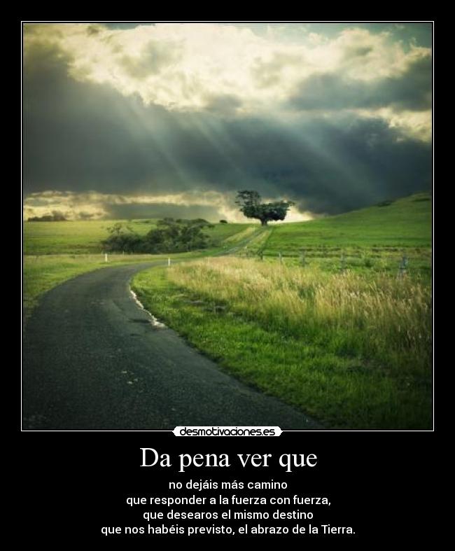 Da pena ver que - no dejáis más camino
que responder a la fuerza con fuerza,
que desearos el mismo destino
que nos habéis previsto, el abrazo de la Tierra.