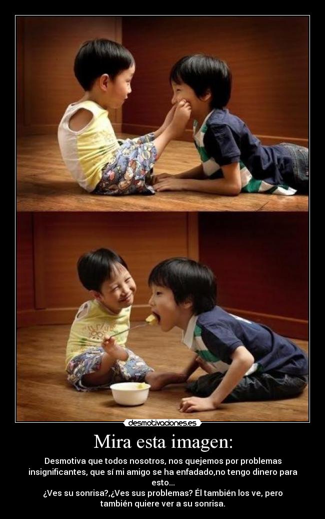 Mira esta imagen: - Desmotiva que todos nosotros, nos quejemos por problemas
insignificantes, que sí mi amigo se ha enfadado,no tengo dinero para
esto...
¿Ves su sonrisa?,¿Ves sus problemas? Él también los ve, pero
también quiere ver a su sonrisa.