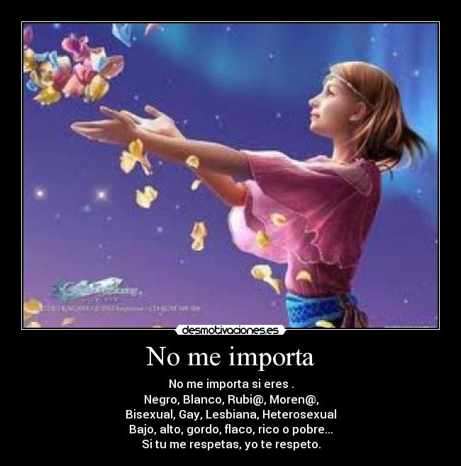 No me importa - No me importa si eres .
Negro, Blanco, Rubi@, Moren@,
Bisexual, Gay, Lesbiana, Heterosexual
Bajo, alto, gordo, flaco, rico o pobre...
Si tu me respetas, yo te respeto.