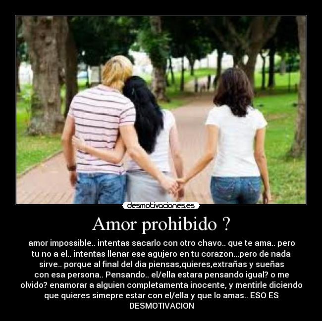 Amor prohibido ? - amor impossible.. intentas sacarlo con otro chavo.. que te ama.. pero
tu no a el.. intentas llenar ese agujero en tu corazon...pero de nada
sirve.. porque al final del dia piensas,quieres,extrañas y sueñas
con esa persona.. Pensando.. el/ella estara pensando igual? o me
olvido? enamorar a alguien completamenta inocente, y mentirle diciendo
que quieres simepre estar con el/ella y que lo amas.. ESO ES
DESMOTIVACION