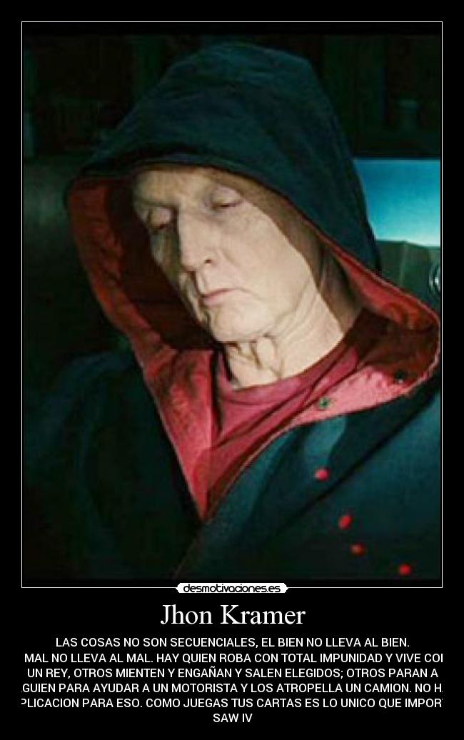 Jhon Kramer - LAS COSAS NO SON SECUENCIALES, EL BIEN NO LLEVA AL BIEN.
EL MAL NO LLEVA AL MAL. HAY QUIEN ROBA CON TOTAL IMPUNIDAD Y VIVE COMO
UN REY, OTROS MIENTEN Y ENGAÑAN Y SALEN ELEGIDOS; OTROS PARAN A
ALGUIEN PARA AYUDAR A UN MOTORISTA Y LOS ATROPELLA UN CAMION. NO HAY
EXPLICACION PARA ESO. COMO JUEGAS TUS CARTAS ES LO UNICO QUE IMPORTA. 
SAW IV