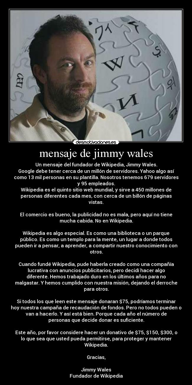 mensaje de jimmy wales - Un mensaje del fundador de Wikipedia, Jimmy Wales.
Google debe tener cerca de un millón de servidores. Yahoo algo así
como 13 mil personas en su plantilla. Nosotros tenemos 679 servidores
y 95 empleados.
Wikipedia es el quinto sitio web mundial, y sirve a 450 millones de
personas diferentes cada mes, con cerca de un billón de páginas
vistas.
El comercio es bueno, la publicidad no es mala, pero aquí no tiene
mucha cabida. No en Wikipedia.
Wikipedia es algo especial. Es como una biblioteca o un parque
público. Es como un templo para la mente, un lugar a donde todos
pueden ir a pensar, a aprender, a compartir nuestro conocimiento con
otros.
Cuando fundé Wikipedia, pude haberla creado como una compañía
lucrativa con anuncios publicitarios, pero decidí hacer algo
diferente. Hemos trabajado duro en los últimos años para no
malgastar. Y hemos cumplido con nuestra misión, dejando el derroche
para otros.
Si todos los que leen este mensaje donaran $75, podríamos terminar
hoy nuestra campaña de recaudación de fondos. Pero no todos pueden o
van a hacerlo. Y así está bien. Porque cada año el número de
personas que decide donar es suficiente.
Este año, por favor considere hacer un donativo de $75, $150, $300, o
lo que sea que usted pueda permitirse, para proteger y mantener
Wikipedia.
Gracias,
Jimmy Wales
Fundador de Wikipedia