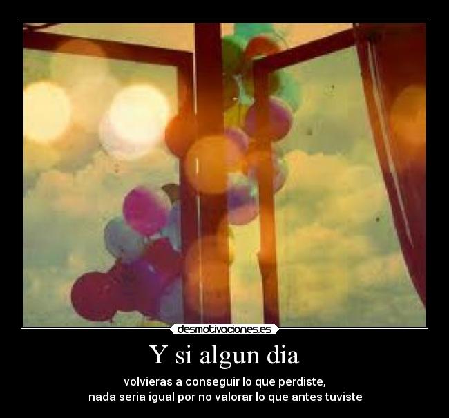 Y si algun dia - volvieras a conseguir lo que perdiste,
nada seria igual por no valorar lo que antes tuviste