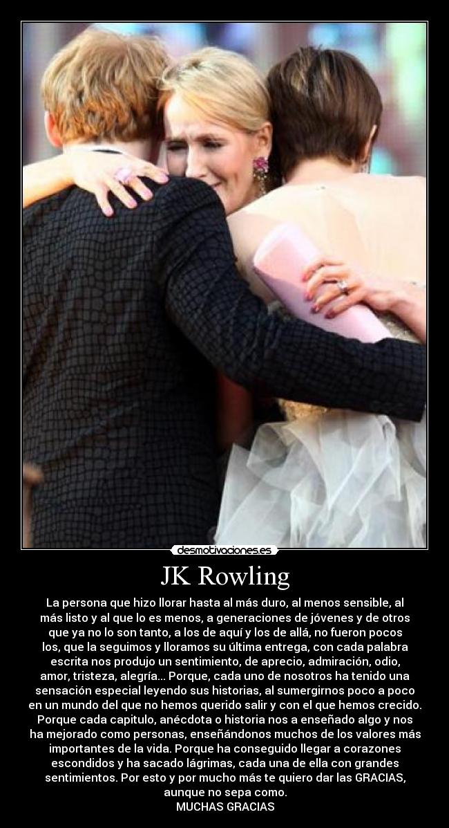 JK Rowling - La persona que hizo llorar hasta al más duro, al menos sensible, al
más listo y al que lo es menos, a generaciones de jóvenes y de otros
que ya no lo son tanto, a los de aquí y los de allá, no fueron pocos
los, que la seguimos y lloramos su última entrega, con cada palabra
escrita nos produjo un sentimiento, de aprecio, admiración, odio,
amor, tristeza, alegría... Porque, cada uno de nosotros ha tenido una
sensación especial leyendo sus historias, al sumergirnos poco a poco
en un mundo del que no hemos querido salir y con el que hemos crecido.
Porque cada capitulo, anécdota o historia nos a enseñado algo y nos
ha mejorado como personas, enseñándonos muchos de los valores más
importantes de la vida. Porque ha conseguido llegar a corazones
escondidos y ha sacado lágrimas, cada una de ella con grandes
sentimientos. Por esto y por mucho más te quiero dar las GRACIAS,
aunque no sepa como.
MUCHAS GRACIAS