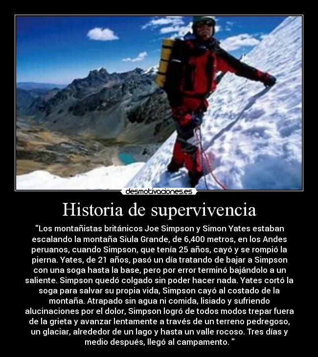 Historia de supervivencia - Los montañistas británicos Joe Simpson y Simon Yates estaban
escalando la montaña Siula Grande, de 6,400 metros, en los Andes
peruanos, cuando Simpson, que tenía 25 años, cayó y se rompió la
pierna. Yates, de 21 años, pasó un día tratando de bajar a Simpson
con una soga hasta la base, pero por error terminó bajándolo a un
saliente. Simpson quedó colgado sin poder hacer nada. Yates cortó la
soga para salvar su propia vida, Simpson cayó al costado de la
montaña. Atrapado sin agua ni comida, lisiado y sufriendo
alucinaciones por el dolor, Simpson logró de todos modos trepar fuera
de la grieta y avanzar lentamente a través de un terreno pedregoso,
un glaciar, alrededor de un lago y hasta un valle rocoso. Tres días y
medio después, llegó al campamento. 