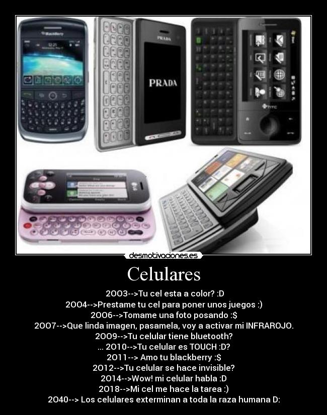 Celulares - ‎2OO3-->Tu cel esta a color? :D
2OO4-->Prestame tu cel para poner unos juegos :)
2OO6-->Tomame una foto posando :$
2OO7-->Que linda imagen, pasamela, voy a activar mi INFRAROJO.
2OO9-->Tu celular tiene bluetooth?
... 2O10-->Tu celular es TOUCH :D?
2O11--> Amo tu blackberry :$
2O12-->Tu celular se hace invisible?
2O14-->Wow! mi celular habla :D
2O18-->Mi cel me hace la tarea :)
2O40--> Los celulares exterminan a toda la raza humana D: