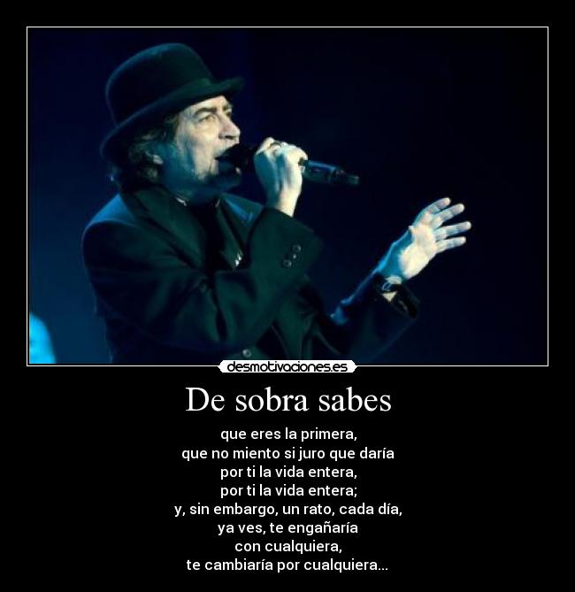 De sobra sabes - que eres la primera,
que no miento si juro que darÃa
por ti la vida entera,
por ti la vida entera;
y, sin embargo, un rato, cada dÃa,
ya ves, te engañarÃa
con cualquiera,
te cambiarÃa por cualquiera...♫