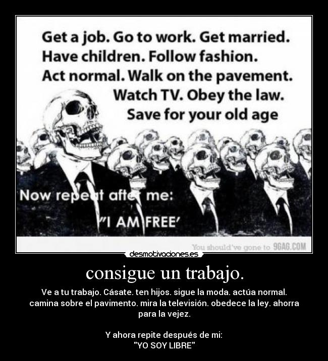 consigue un trabajo. - Ve a tu trabajo. Cásate. ten hijos. sigue la moda. actúa normal.
camina sobre el pavimento. mira la televisión. obedece la ley. ahorra
para la vejez.
Y ahora repite después de mi:
YO SOY LIBRE