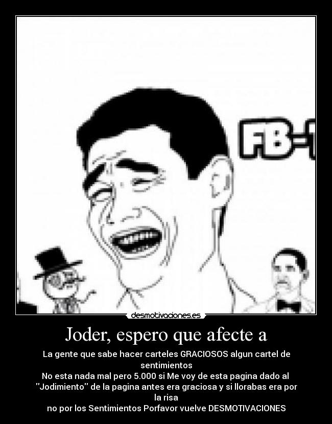 Joder, espero que afecte a - La gente que sabe hacer carteles GRACIOSOS algun cartel de sentimientos
No esta nada mal pero 5.000 si Me voy de esta pagina dado al
Jodimiento de la pagina antes era graciosa y si llorabas era por la risa
no por los Sentimientos Porfavor vuelve DESMOTIVACIONES