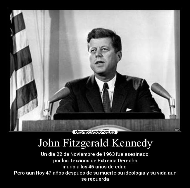 John Fitzgerald Kennedy - Un dia 22 de Noviembre de 1963 fue asesinado 
por los Texanos de Extrema Derecha
murio a los 46 años de edad 
Pero aun Hoy 47 años despues de su muerte su ideologia y su vida aun se recuerda