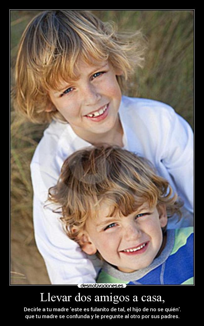 Llevar dos amigos a casa, - Decirle a tu madre este es fulanito de tal, el hijo de no se quién.
que tu madre se confunda y le pregunte al otro por sus padres.
