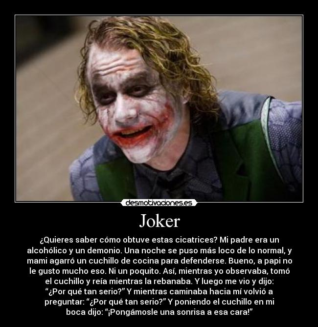 Joker - ¿Quieres saber cómo obtuve estas cicatrices? Mi padre era un
alcohólico y un demonio. Una noche se puso más loco de lo normal, y
mami agarró un cuchillo de cocina para defenderse. Bueno, a papi no
le gusto mucho eso. Ni un poquito. Así, mientras yo observaba, tomó
el cuchillo y reía mientras la rebanaba. Y luego me vio y dijo:
“¿Por qué tan serio?” Y mientras caminaba hacia mí volvió a
preguntar: “¿Por qué tan serio?” Y poniendo el cuchillo en mi
boca dijo: “¡Pongámosle una sonrisa a esa cara!”